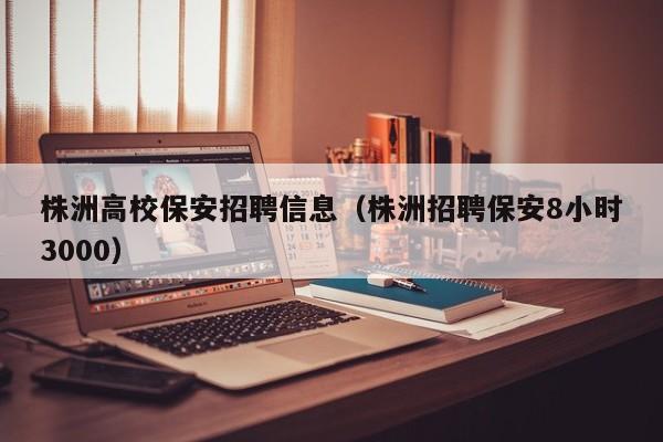 株洲高校保安招聘信息（株洲招聘保安8小时3000）-第1张图片-高校招聘网