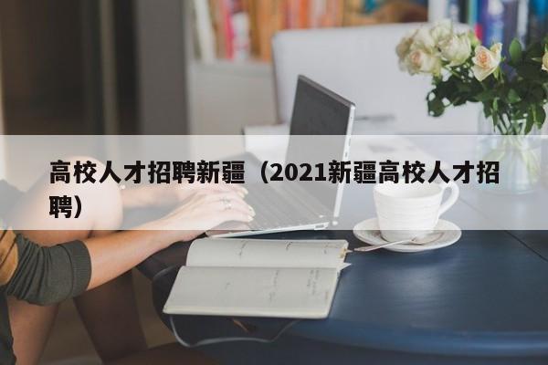 高校人才招聘新疆（2021新疆高校人才招聘）-第1张图片-高校招聘网