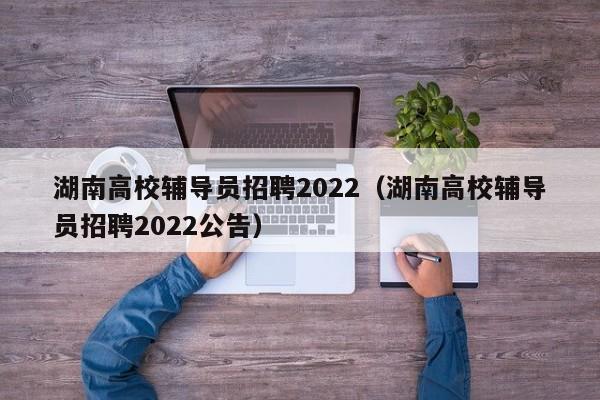 湖南高校辅导员招聘2022（湖南高校辅导员招聘2022公告）-第1张图片-高校招聘网