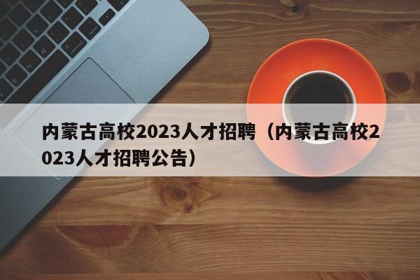 内蒙古高校2023人才招聘（内蒙古高校2023人才招聘公告）-第1张图片-高校招聘网