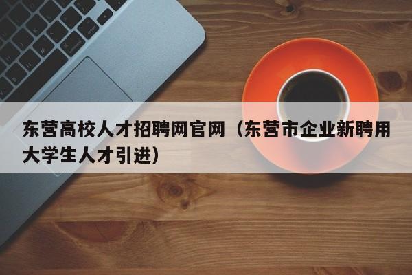 东营高校人才招聘网官网（东营市企业新聘用大学生人才引进）-第1张图片-高校招聘网