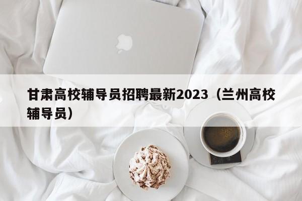甘肃高校辅导员招聘最新2023（兰州高校辅导员）-第1张图片-高校招聘网