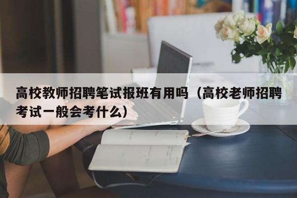 高校教师招聘笔试报班有用吗（高校老师招聘考试一般会考什么）-第1张图片-高校招聘网