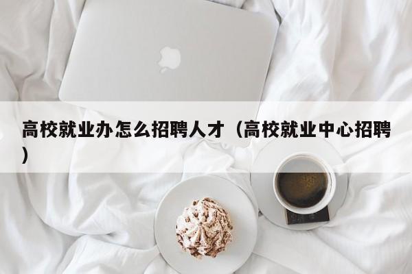 高校就业办怎么招聘人才（高校就业中心招聘）-第1张图片-高校招聘网