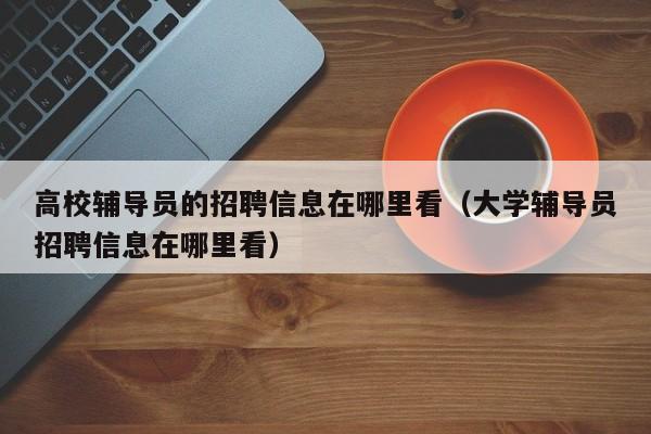 高校辅导员的招聘信息在哪里看（大学辅导员招聘信息在哪里看）-第1张图片-高校招聘网