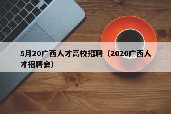 5月20广西人才高校招聘（2020广西人才招聘会）-第1张图片-高校招聘网