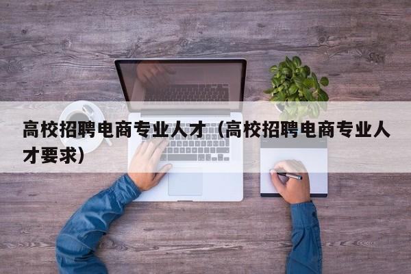 高校招聘电商专业人才（高校招聘电商专业人才要求）-第1张图片-高校招聘网