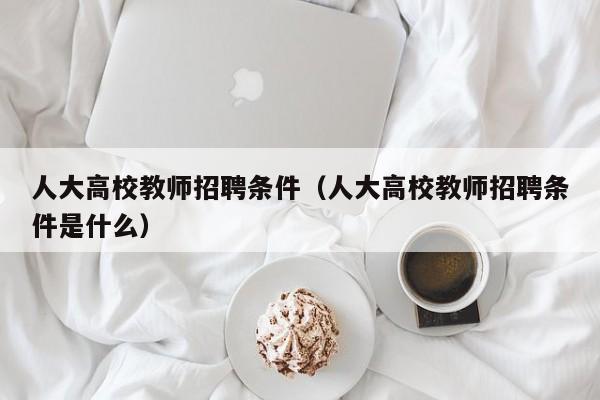 人大高校教师招聘条件（人大高校教师招聘条件是什么）-第1张图片-高校招聘网