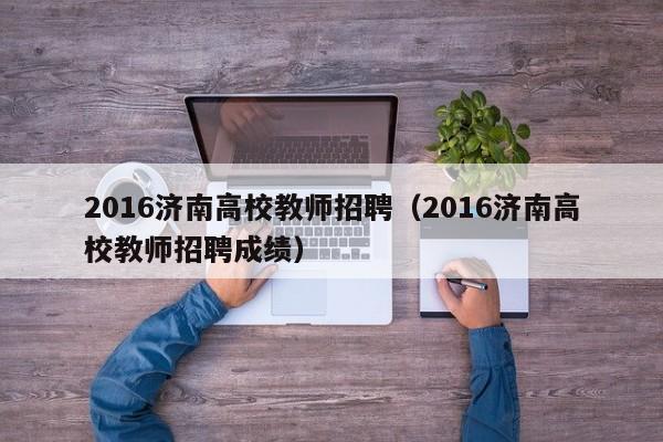 2016济南高校教师招聘（2016济南高校教师招聘成绩）-第1张图片-高校招聘网