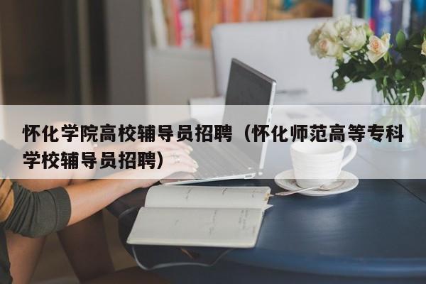 怀化学院高校辅导员招聘（怀化师范高等专科学校辅导员招聘）-第1张图片-高校招聘网