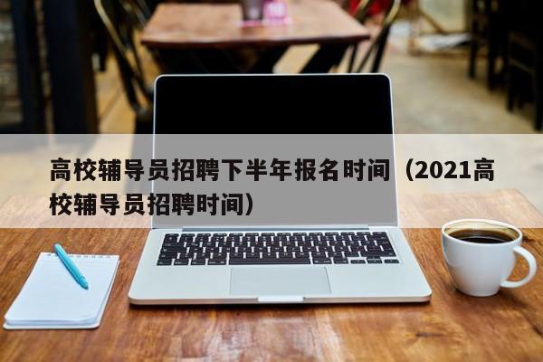 高校辅导员招聘下半年报名时间（2021高校辅导员招聘时间）-第1张图片-高校招聘网