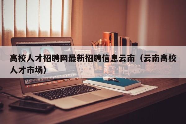 高校人才招聘网最新招聘信息云南（云南高校人才市场）-第1张图片-高校招聘网