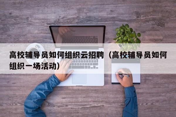 高校辅导员如何组织云招聘（高校辅导员如何组织一场活动）-第1张图片-高校招聘网