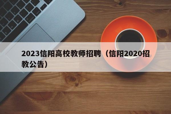2023信阳高校教师招聘（信阳2020招教公告）-第1张图片-高校招聘网