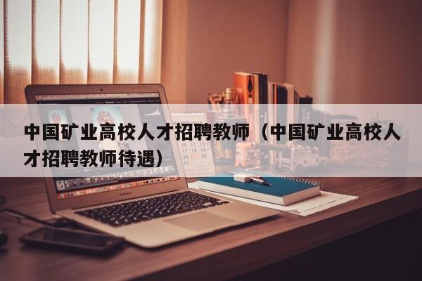 中国矿业高校人才招聘教师（中国矿业高校人才招聘教师待遇）-第1张图片-高校招聘网