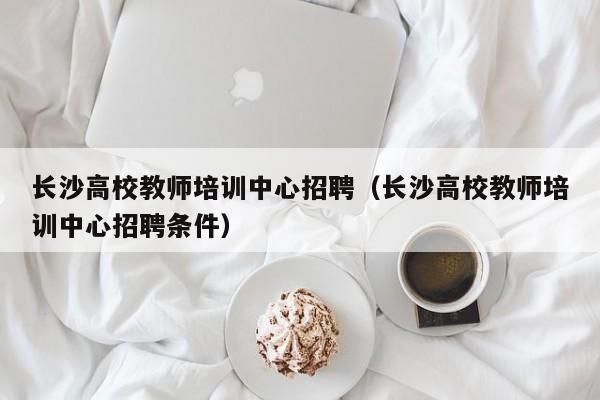长沙高校教师培训中心招聘（长沙高校教师培训中心招聘条件）-第1张图片-高校招聘网