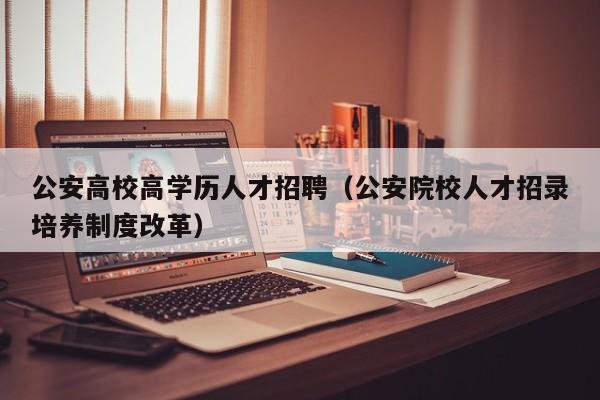 公安高校高学历人才招聘（公安院校人才招录培养制度改革）-第1张图片-高校招聘网