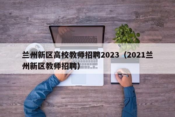 兰州新区高校教师招聘2023（2021兰州新区教师招聘）-第1张图片-高校招聘网
