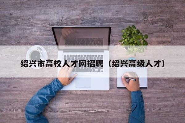 绍兴市高校人才网招聘（绍兴高级人才）-第1张图片-高校招聘网