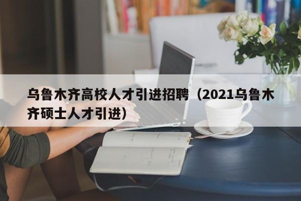 乌鲁木齐高校人才引进招聘（2021乌鲁木齐硕士人才引进）-第1张图片-高校招聘网