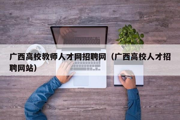 广西高校教师人才网招聘网（广西高校人才招聘网站）-第1张图片-高校招聘网