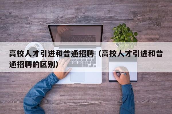 高校人才引进和普通招聘（高校人才引进和普通招聘的区别）-第1张图片-高校招聘网