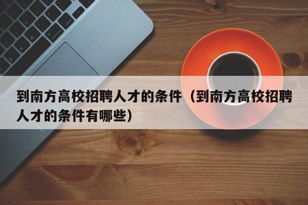 到南方高校招聘人才的条件（到南方高校招聘人才的条件有哪些）-第1张图片-高校招聘网