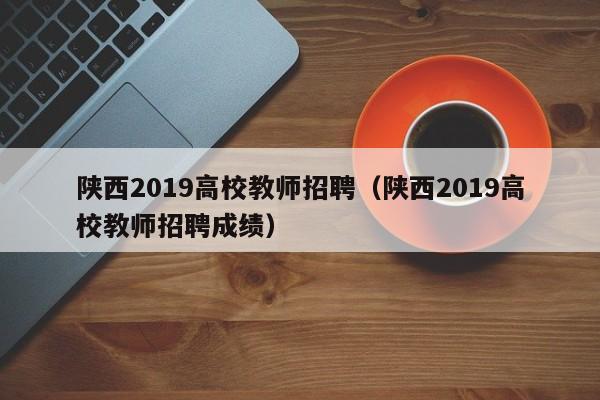 陕西2019高校教师招聘（陕西2019高校教师招聘成绩）-第1张图片-高校招聘网