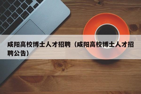 咸阳高校博士人才招聘（咸阳高校博士人才招聘公告）-第1张图片-高校招聘网