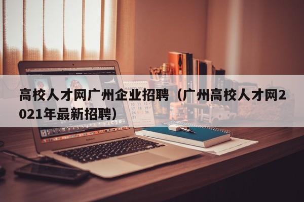 高校人才网广州企业招聘（广州高校人才网2021年最新招聘）-第1张图片-高校招聘网