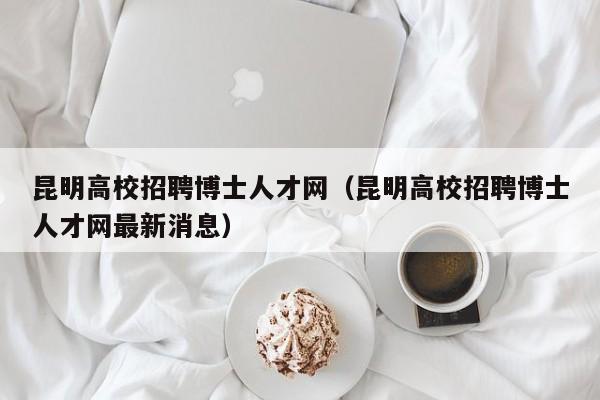 昆明高校招聘博士人才网（昆明高校招聘博士人才网最新消息）-第1张图片-高校招聘网