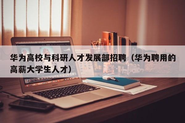 华为高校与科研人才发展部招聘（华为聘用的高薪大学生人才）-第1张图片-高校招聘网