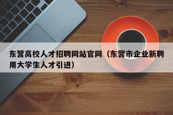 东营高校人才招聘网站官网（东营市企业新聘用大学生人才引进）-第1张图片-高校招聘网