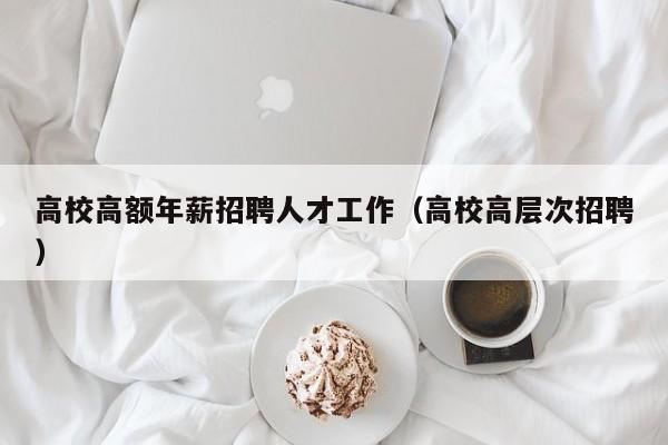 高校高额年薪招聘人才工作（高校高层次招聘）-第1张图片-高校招聘网