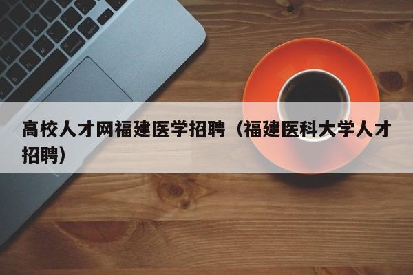 高校人才网福建医学招聘（福建医科大学人才招聘）-第1张图片-高校招聘网