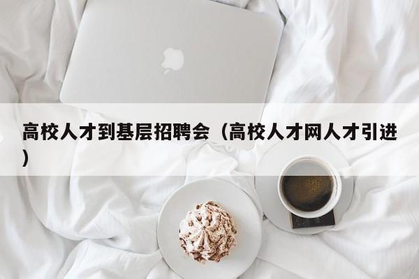 高校人才到基层招聘会（高校人才网人才引进）-第1张图片-高校招聘网