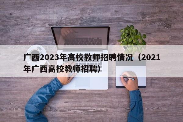 广西2023年高校教师招聘情况（2021年广西高校教师招聘）-第1张图片-高校招聘网