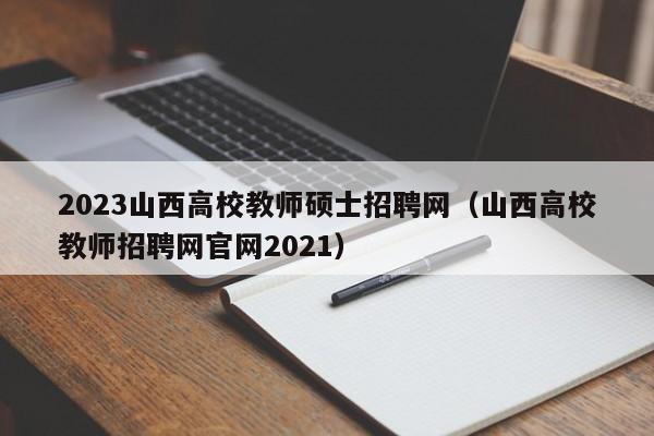 2023山西高校教师硕士招聘网（山西高校教师招聘网官网2021）-第1张图片-高校招聘网