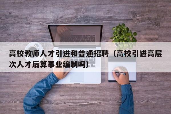 高校教师人才引进和普通招聘（高校引进高层次人才后算事业编制吗）-第1张图片-高校招聘网