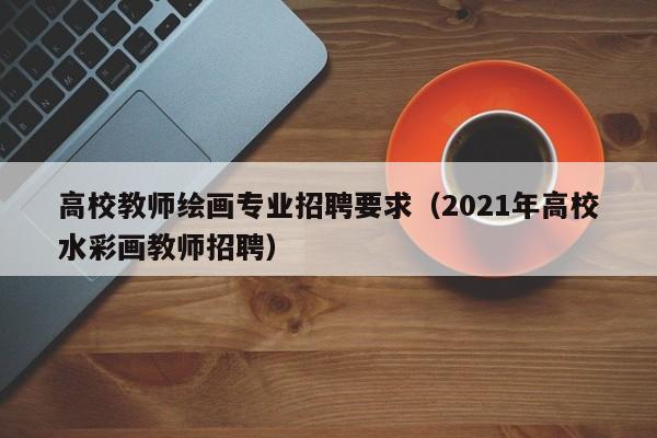 高校教师绘画专业招聘要求（2021年高校水彩画教师招聘）-第1张图片-高校招聘网