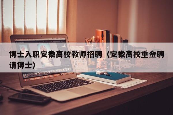 博士入职安徽高校教师招聘（安徽高校重金聘请博士）-第1张图片-高校招聘网