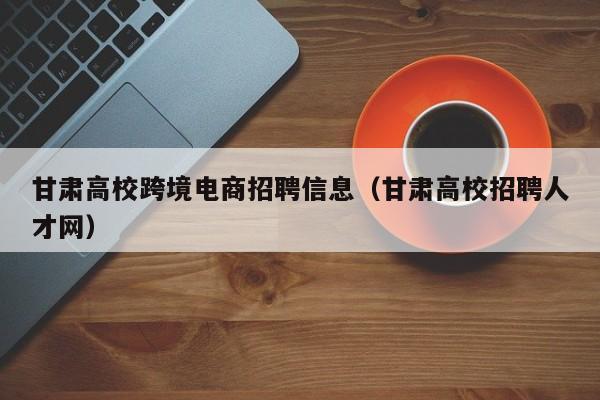 甘肃高校跨境电商招聘信息（甘肃高校招聘人才网）-第1张图片-高校招聘网