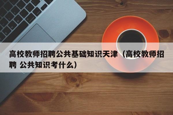 高校教师招聘公共基础知识天津（高校教师招聘 公共知识考什么）-第1张图片-高校招聘网