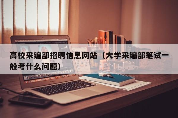 高校采编部招聘信息网站（大学采编部笔试一般考什么问题）-第1张图片-高校招聘网