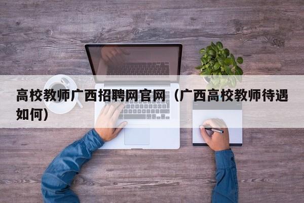 高校教师广西招聘网官网（广西高校教师待遇如何）-第1张图片-高校招聘网
