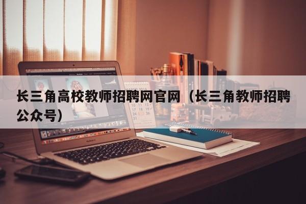 长三角高校教师招聘网官网（长三角教师招聘公众号）-第1张图片-高校招聘网