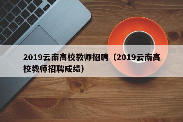 2019云南高校教师招聘（2019云南高校教师招聘成绩）-第1张图片-高校招聘网
