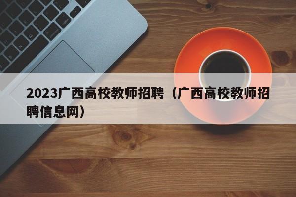 2023广西高校教师招聘（广西高校教师招聘信息网）-第1张图片-高校招聘网