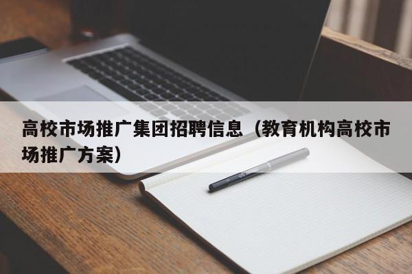 高校市场推广集团招聘信息（教育机构高校市场推广方案）-第1张图片-高校招聘网