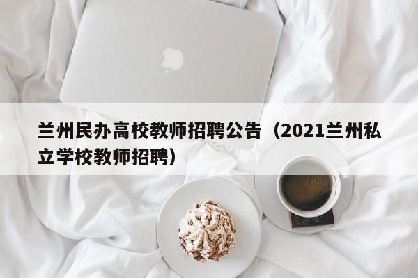 兰州民办高校教师招聘公告（2021兰州私立学校教师招聘）-第1张图片-高校招聘网